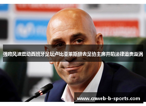 强吻风波震动西班牙足坛卢比亚莱斯辞去足协主席并陷法律追责漩涡
